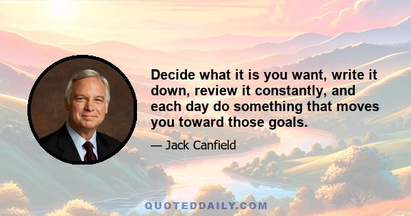 Decide what it is you want, write it down, review it constantly, and each day do something that moves you toward those goals.