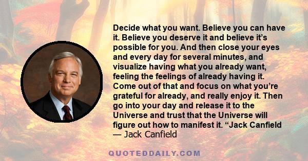 Decide what you want. Believe you can have it. Believe you deserve it and believe it’s possible for you. And then close your eyes and every day for several minutes, and visualize having what you already want, feeling