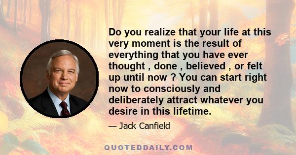 Do you realize that your life at this very moment is the result of everything that you have ever thought , done , believed , or felt up until now ? You can start right now to consciously and deliberately attract