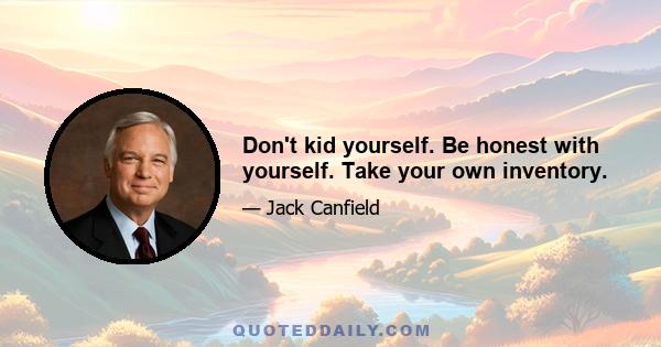 Don't kid yourself. Be honest with yourself. Take your own inventory.