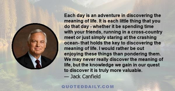 Each day is an adventure in discovering the meaning of life. It is each little thing that you do that day - whether it be spending time with your friends, running in a cross-country meet or just simply staring at the