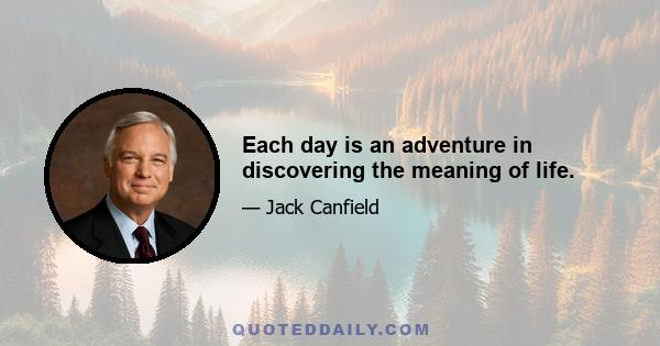 Each day is an adventure in discovering the meaning of life.