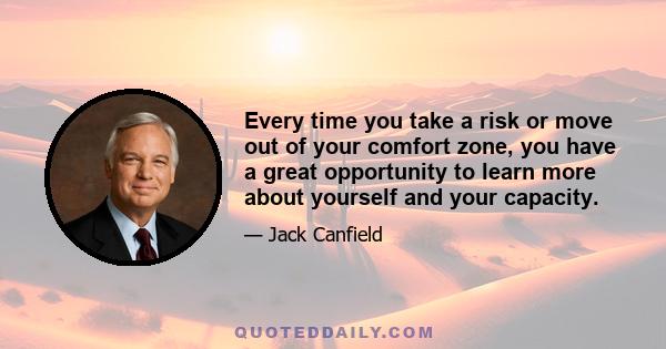 Every time you take a risk or move out of your comfort zone, you have a great opportunity to learn more about yourself and your capacity.