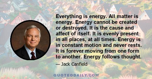 Everything is energy. All matter is energy. Energy cannot be created or destroyed. It is the cause and affect of itself. It is evenly present in all places, at all times. Energy is in constant motion and never rests. It 