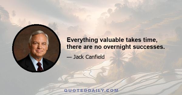 Everything valuable takes time, there are no overnight successes.