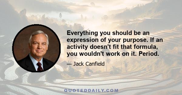 Everything you should be an expression of your purpose. If an activity doesn't fit that formula, you wouldn't work on it. Period.