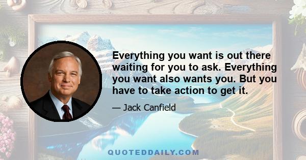 Everything you want is out there waiting for you to ask. Everything you want also wants you. But you have to take action to get it.