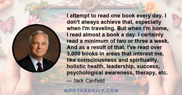 I attempt to read one book every day. I don't always achieve that, especially when I'm traveling. But when I'm home, I read almost a book a day. I certainly read a minimum of two or three a week. And as a result of