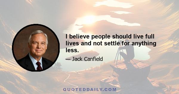 I believe people should live full lives and not settle for anything less.