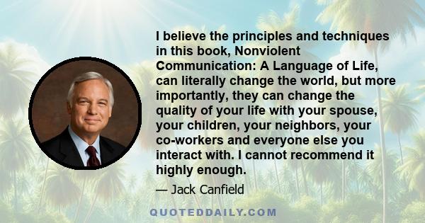 I believe the principles and techniques in this book, Nonviolent Communication: A Language of Life, can literally change the world, but more importantly, they can change the quality of your life with your spouse, your