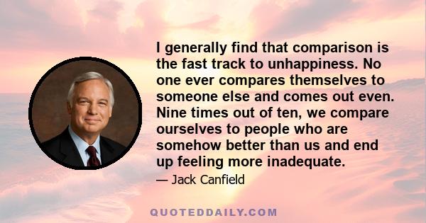 I generally find that comparison is the fast track to unhappiness. No one ever compares themselves to someone else and comes out even. Nine times out of ten, we compare ourselves to people who are somehow better than us 