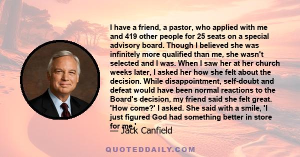 I have a friend, a pastor, who applied with me and 419 other people for 25 seats on a special advisory board. Though I believed she was infinitely more qualified than me, she wasn't selected and I was. When I saw her at 