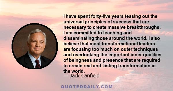 I have spent forty-five years teasing out the universal principles of success that are necessary to create massive breakthroughs. I am committed to teaching and disseminating those around the world. I also believe that