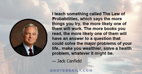 I teach something called The Law of Probabilities, which says the more things you try, the more likely one of them will work. The more books you read, the more likely one of them will have an answer to a question that