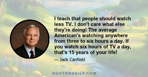 I teach that people should watch less TV. I don't care what else they're doing! The average American's watching anywhere from three to six hours a day. If you watch six hours of TV a day, that's 15 years of your life!