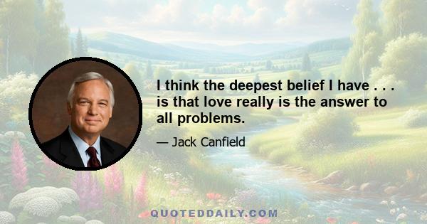 I think the deepest belief I have . . . is that love really is the answer to all problems.