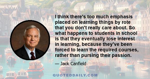 I think there's too much emphasis placed on learning things by rote that you don't really care about. So what happens to students in school is that they eventually lose interest in learning, because they've been forced