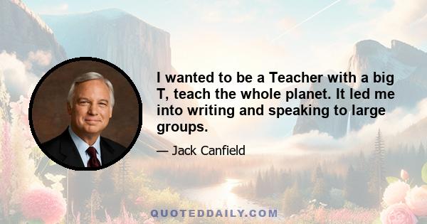 I wanted to be a Teacher with a big T, teach the whole planet. It led me into writing and speaking to large groups.