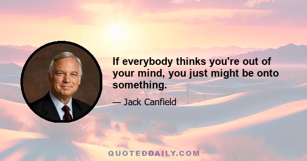 If everybody thinks you're out of your mind, you just might be onto something.