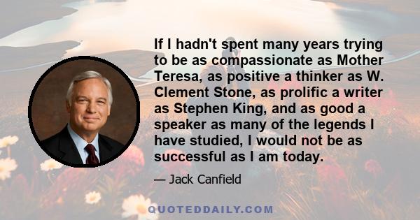 If I hadn't spent many years trying to be as compassionate as Mother Teresa, as positive a thinker as W. Clement Stone, as prolific a writer as Stephen King, and as good a speaker as many of the legends I have studied,