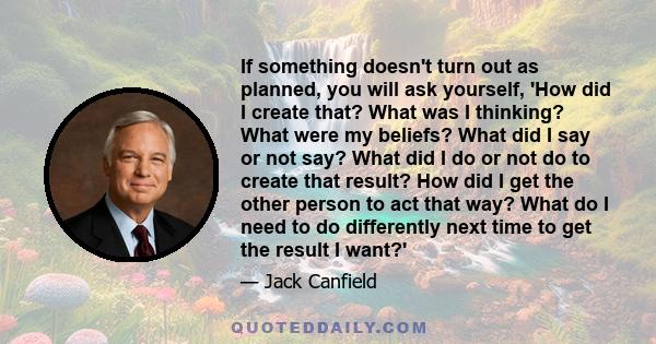 If something doesn't turn out as planned, you will ask yourself, 'How did I create that? What was I thinking? What were my beliefs? What did I say or not say? What did I do or not do to create that result? How did I get 