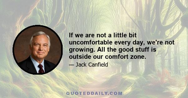 If we are not a little bit uncomfortable every day, we're not growing. All the good stuff is outside our comfort zone.