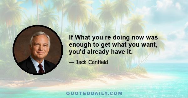 If What you re doing now was enough to get what you want, you'd already have it.