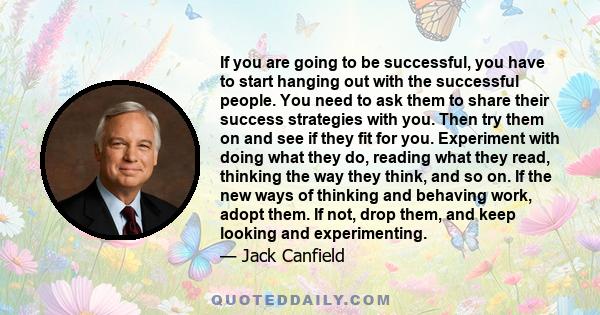 If you are going to be successful, you have to start hanging out with the successful people. You need to ask them to share their success strategies with you. Then try them on and see if they fit for you. Experiment with 