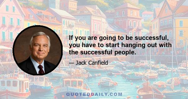 If you are going to be successful, you have to start hanging out with the successful people.