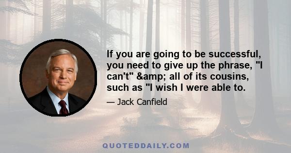 If you are going to be successful, you need to give up the phrase, I can't & all of its cousins, such as I wish I were able to.