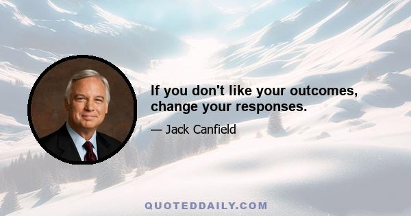 If you don't like your outcomes, change your responses.