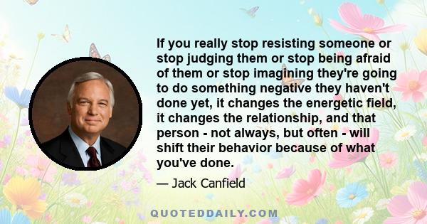 If you really stop resisting someone or stop judging them or stop being afraid of them or stop imagining they're going to do something negative they haven't done yet, it changes the energetic field, it changes the