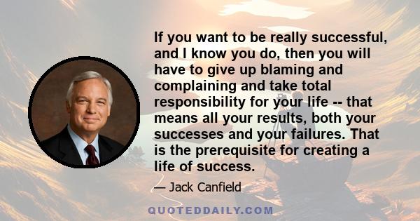 If you want to be really successful, and I know you do, then you will have to give up blaming and complaining and take total responsibility for your life -- that means all your results, both your successes and your