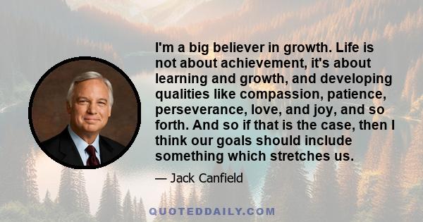 I'm a big believer in growth. Life is not about achievement, it's about learning and growth, and developing qualities like compassion, patience, perseverance, love, and joy, and so forth. And so if that is the case,