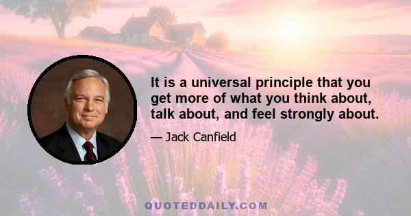 It is a universal principle that you get more of what you think about, talk about, and feel strongly about.