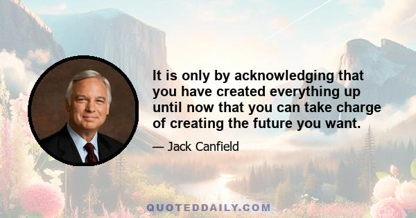 It is only by acknowledging that you have created everything up until now that you can take charge of creating the future you want.