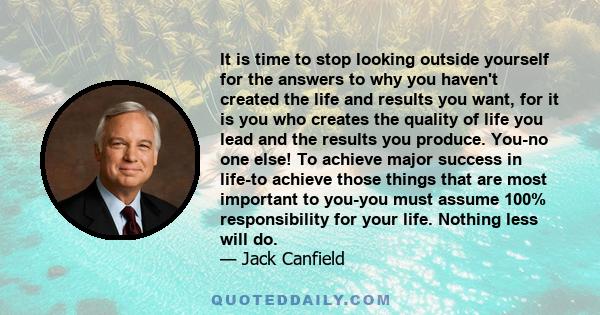 It is time to stop looking outside yourself for the answers to why you haven't created the life and results you want, for it is you who creates the quality of life you lead and the results you produce. You-no one else!