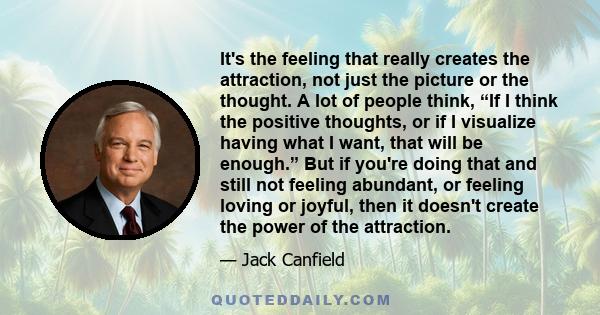 It's the feeling that really creates the attraction, not just the picture or the thought. A lot of people think, “If I think the positive thoughts, or if I visualize having what I want, that will be enough.” But if