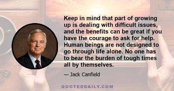 Keep in mind that part of growing up is dealing with difficult issues, and the benefits can be great if you have the courage to ask for help. Human beings are not designed to go through life alone. No one has to bear