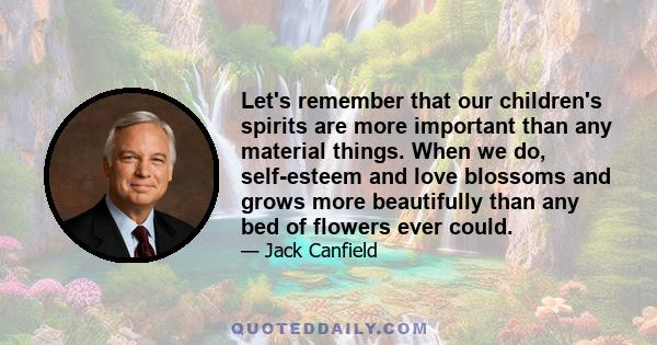 Let's remember that our children's spirits are more important than any material things. When we do, self-esteem and love blossoms and grows more beautifully than any bed of flowers ever could.