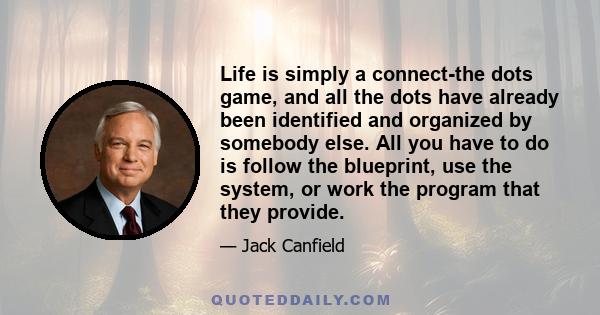 Life is simply a connect-the dots game, and all the dots have already been identified and organized by somebody else. All you have to do is follow the blueprint, use the system, or work the program that they provide.