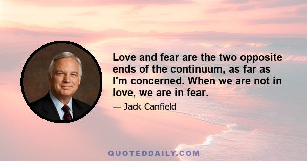 Love and fear are the two opposite ends of the continuum, as far as I'm concerned. When we are not in love, we are in fear.