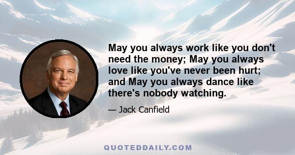 May you always work like you don't need the money; May you always love like you've never been hurt; and May you always dance like there's nobody watching.