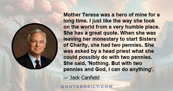 Mother Teresa was a hero of mine for a long time. I just like the way she took on the world from a very humble place. She has a great quote. When she was leaving her monestary to start Sisters of Charity, she had two