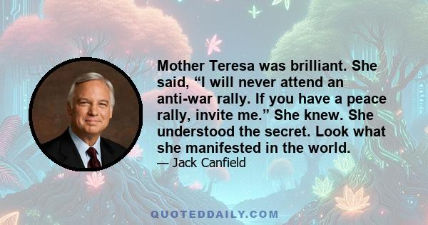 Mother Teresa was brilliant. She said, “I will never attend an anti-war rally. If you have a peace rally, invite me.” She knew. She understood the secret. Look what she manifested in the world.