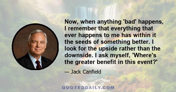 Now, when anything 'bad' happens, I remember that everything that ever happens to me has within it the seeds of something better. I look for the upside rather than the downside. I ask myself, 'Where's the greater