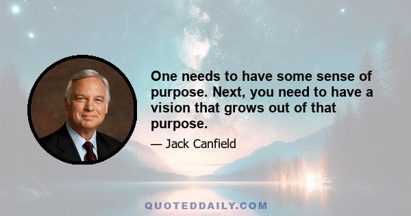 One needs to have some sense of purpose. Next, you need to have a vision that grows out of that purpose.