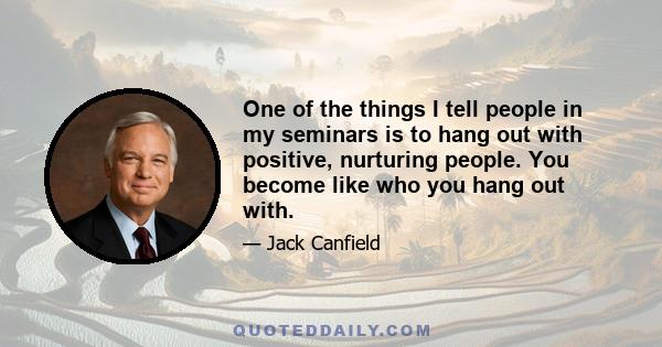 One of the things I tell people in my seminars is to hang out with positive, nurturing people. You become like who you hang out with.