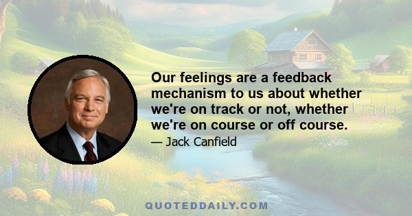 Our feelings are a feedback mechanism to us about whether we're on track or not, whether we're on course or off course.