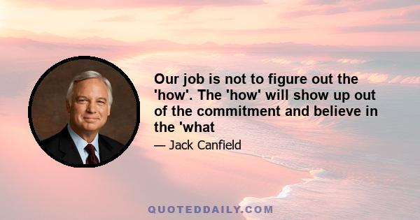 Our job is not to figure out the 'how'. The 'how' will show up out of the commitment and believe in the 'what